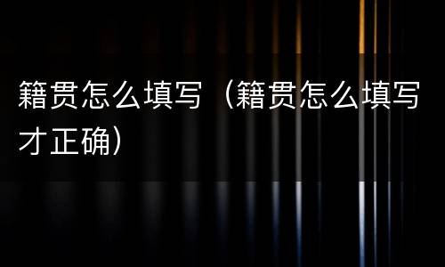 籍贯怎么填写（籍贯怎么填写才正确）