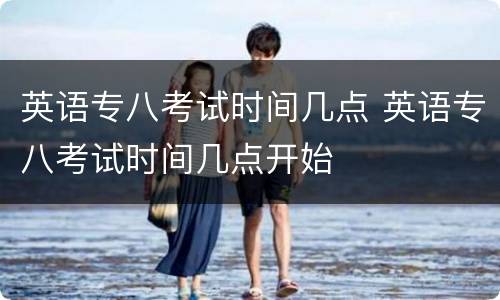 英语专八考试时间几点 英语专八考试时间几点开始