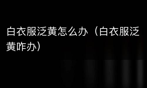 白衣服泛黄怎么办（白衣服泛黄咋办）
