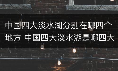 中国四大淡水湖分别在哪四个地方 中国四大淡水湖是哪四大