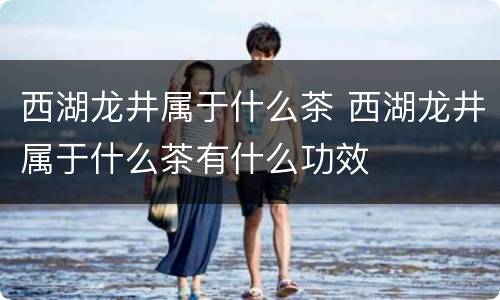 西湖龙井属于什么茶 西湖龙井属于什么茶有什么功效