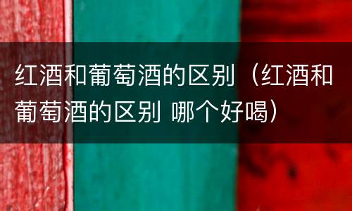 红酒和葡萄酒的区别（红酒和葡萄酒的区别 哪个好喝）