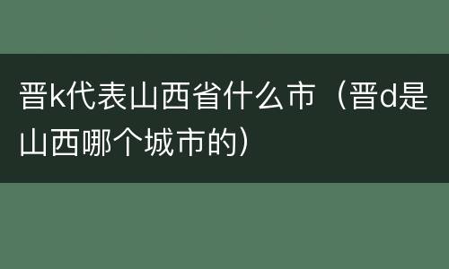 晋k代表山西省什么市（晋d是山西哪个城市的）