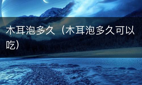 木耳泡多久（木耳泡多久可以吃）