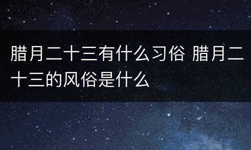 腊月二十三有什么习俗 腊月二十三的风俗是什么