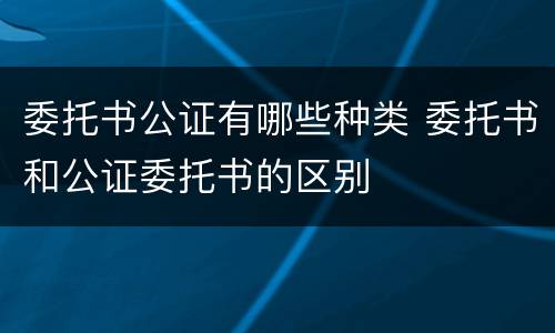 委托书公证有哪些种类 委托书和公证委托书的区别