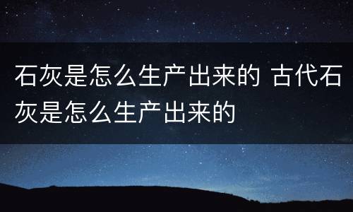 石灰是怎么生产出来的 古代石灰是怎么生产出来的