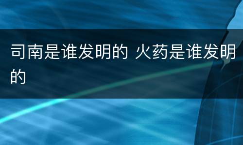 司南是谁发明的 火药是谁发明的
