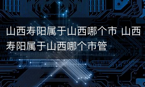 山西寿阳属于山西哪个市 山西寿阳属于山西哪个市管