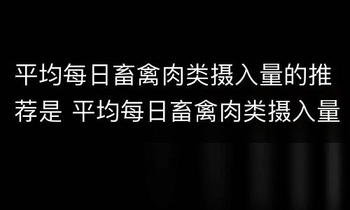 平均每日畜禽肉类摄入量的推荐是 平均每日畜禽肉类摄入量的推荐是什么