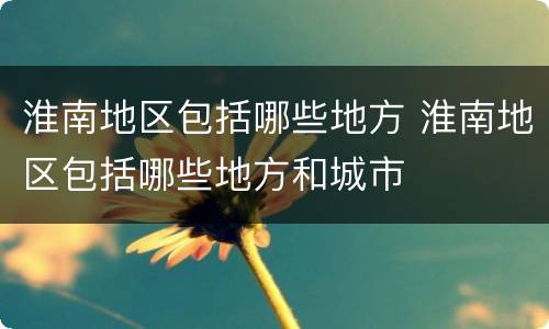 淮南地区包括哪些地方 淮南地区包括哪些地方和城市