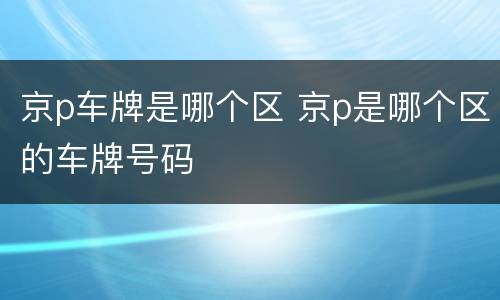 京p车牌是哪个区 京p是哪个区的车牌号码