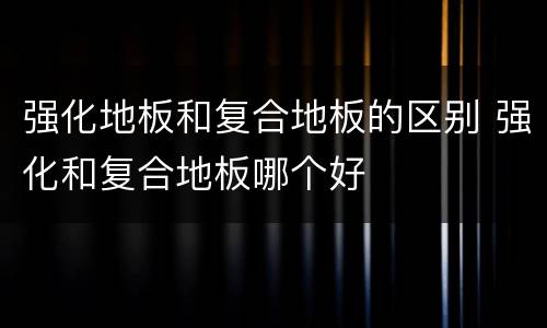 强化地板和复合地板的区别 强化和复合地板哪个好