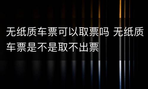 无纸质车票可以取票吗 无纸质车票是不是取不出票