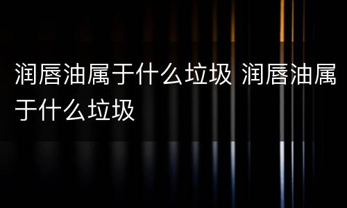 润唇油属于什么垃圾 润唇油属于什么垃圾
