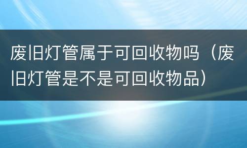 废旧灯管属于可回收物吗（废旧灯管是不是可回收物品）