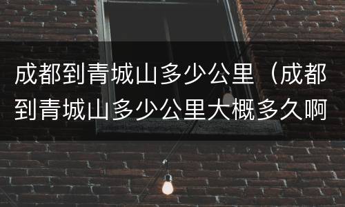 成都到青城山多少公里（成都到青城山多少公里大概多久啊?）
