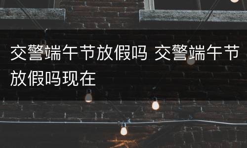 交警端午节放假吗 交警端午节放假吗现在