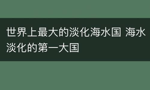 世界上最大的淡化海水国 海水淡化的第一大国