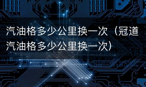 汽油格多少公里换一次（冠道汽油格多少公里换一次）