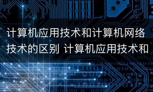 计算机应用技术和计算机网络技术的区别 计算机应用技术和计算机网络技术有什么不同