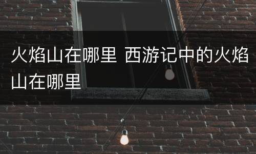 火焰山在哪里 西游记中的火焰山在哪里