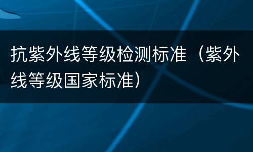 抗紫外线等级检测标准（紫外线等级国家标准）