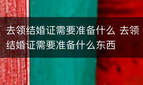 去领结婚证需要准备什么 去领结婚证需要准备什么东西