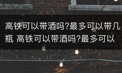 高铁可以带酒吗?最多可以带几瓶 高铁可以带酒吗?最多可以带几瓶啤酒