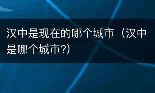 汉中是现在的哪个城市（汉中是哪个城市?）
