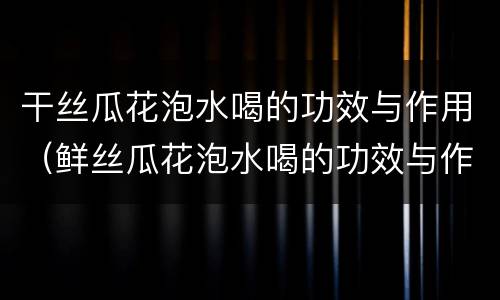 干丝瓜花泡水喝的功效与作用（鲜丝瓜花泡水喝的功效与作用）