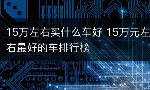15万左右买什么车好 15万元左右最好的车排行榜