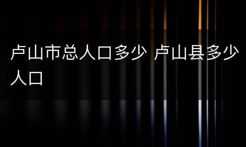 卢山市总人口多少 卢山县多少人口