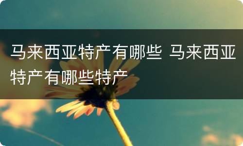 马来西亚特产有哪些 马来西亚特产有哪些特产