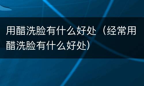 用醋洗脸有什么好处（经常用醋洗脸有什么好处）