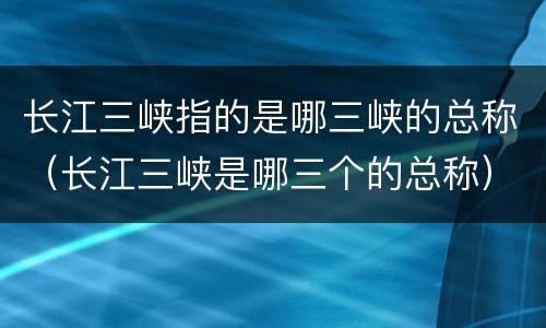 长江三峡指的是哪三峡的总称（长江三峡是哪三个的总称）