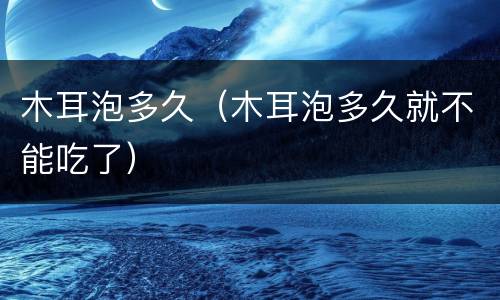 木耳泡多久（木耳泡多久就不能吃了）