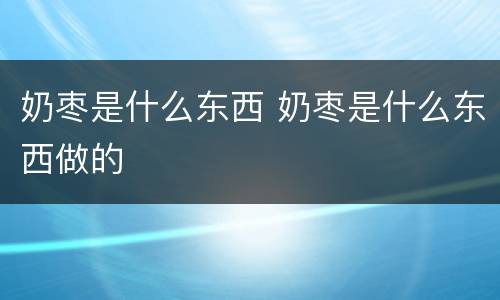 奶枣是什么东西 奶枣是什么东西做的