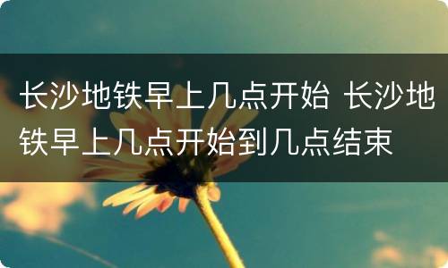 长沙地铁早上几点开始 长沙地铁早上几点开始到几点结束