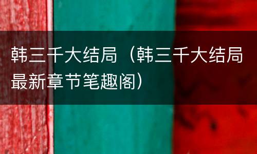 韩三千大结局（韩三千大结局最新章节笔趣阁）