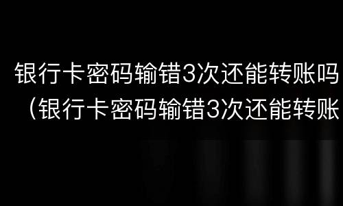 银行卡密码输错3次还能转账吗（银行卡密码输错3次还能转账吗安全吗）