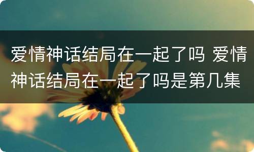 爱情神话结局在一起了吗 爱情神话结局在一起了吗是第几集