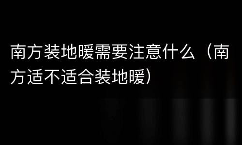 南方装地暖需要注意什么（南方适不适合装地暖）
