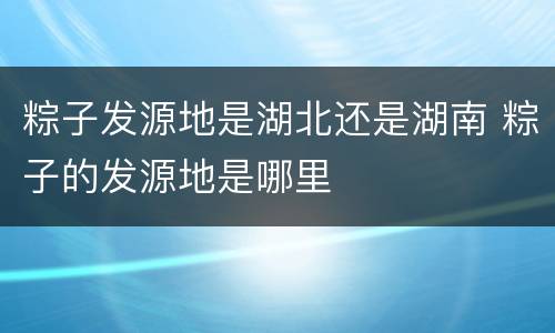 粽子发源地是湖北还是湖南 粽子的发源地是哪里