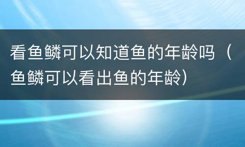 看鱼鳞可以知道鱼的年龄吗（鱼鳞可以看出鱼的年龄）