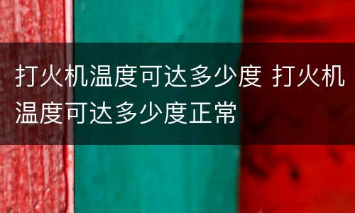 打火机温度可达多少度 打火机温度可达多少度正常