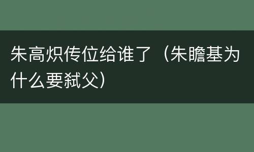 朱高炽传位给谁了（朱瞻基为什么要弑父）