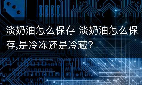 淡奶油怎么保存 淡奶油怎么保存,是冷冻还是冷藏?