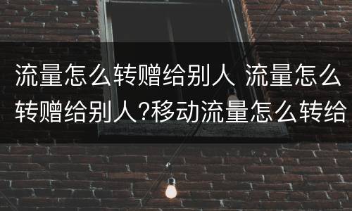 流量怎么转赠给别人 流量怎么转赠给别人?移动流量怎么转给别人?