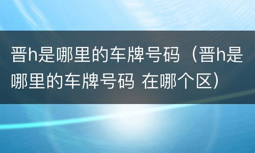 晋h是哪里的车牌号码（晋h是哪里的车牌号码 在哪个区）